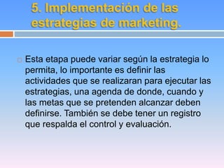 5. Implementación de las 
estrategias de marketing. 
 Esta etapa puede variar según la estrategia lo 
permita, lo importante es definir las 
actividades que se realizaran para ejecutar las 
estrategias, una agenda de donde, cuando y 
las metas que se pretenden alcanzar deben 
definirse. También se debe tener un registro 
que respalda el control y evaluación. 
 