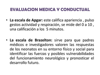 EVALUACION MEDICA Y CONDUCTUAL
• La escala de Apgar: este califica apariencia , pulso
gestos actividad y respiración, se mide del 0 a 10 ,
una calificación a los 5 minutos.
• La escala de Brazelton: sirve para que padres
médicos e investigadores valoren las respuestas
de los neonatos en su entorno físico y social para
identificar las fuerzas y posibles vulnerabilidades
del funcionamiento neurológico y pronosticar el
desarrollo futuro.

 