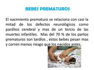 BEBES PREMATUROS
El nacimiento prematuro se relaciona con casi la
mitad de los defectos neurológicos como
parálisis cerebral y mas de un tercio de las
muertes infantiles. Mas del 70 % de los partos
prematuros son tardíos , estos bebes pesan mas
y corren menos riesgo que los nacidos antes.

 