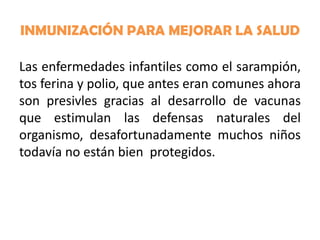 INMUNIZACIÓN PARA MEJORAR LA SALUD
Las enfermedades infantiles como el sarampión,
tos ferina y polio, que antes eran comunes ahora
son presivles gracias al desarrollo de vacunas
que estimulan las defensas naturales del
organismo, desafortunadamente muchos niños
todavía no están bien protegidos.

 