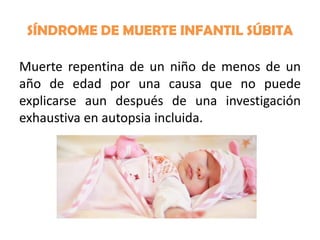 SÍNDROME DE MUERTE INFANTIL SÚBITA
Muerte repentina de un niño de menos de un
año de edad por una causa que no puede
explicarse aun después de una investigación
exhaustiva en autopsia incluida.

 