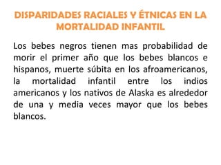 DISPARIDADES RACIALES Y ÉTNICAS EN LA
MORTALIDAD INFANTIL
Los bebes negros tienen mas probabilidad de
morir el primer año que los bebes blancos e
hispanos, muerte súbita en los afroamericanos,
la mortalidad infantil entre los indios
americanos y los nativos de Alaska es alrededor
de una y media veces mayor que los bebes
blancos.

 