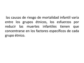 las causas de riesgo de mortalidad infantil varia
entre los grupos étnicos, los esfuerzos por
reducir las muertes infantiles tienen que
concentrarse en los factores específicos de cada
grupo étnico.

 
