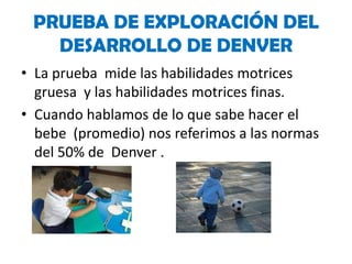 PRUEBA DE EXPLORACIÓN DEL
DESARROLLO DE DENVER
• La prueba mide las habilidades motrices
gruesa y las habilidades motrices finas.
• Cuando hablamos de lo que sabe hacer el
bebe (promedio) nos referimos a las normas
del 50% de Denver .

 
