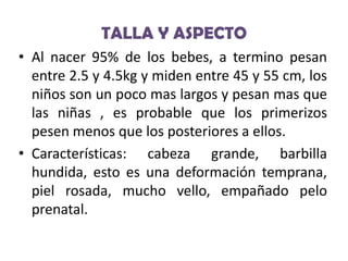 TALLA Y ASPECTO
• Al nacer 95% de los bebes, a termino pesan
entre 2.5 y 4.5kg y miden entre 45 y 55 cm, los
niños son un poco mas largos y pesan mas que
las niñas , es probable que los primerizos
pesen menos que los posteriores a ellos.
• Características: cabeza grande, barbilla
hundida, esto es una deformación temprana,
piel rosada, mucho vello, empañado pelo
prenatal.

 