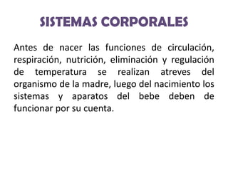SISTEMAS CORPORALES
Antes de nacer las funciones de circulación,
respiración, nutrición, eliminación y regulación
de temperatura se realizan atreves del
organismo de la madre, luego del nacimiento los
sistemas y aparatos del bebe deben de
funcionar por su cuenta.

 