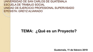 UNIVERSIDAD DE SAN CARLOS DE GUATEMALA
ESCUELA DE TRABAJO SOCIAL
UNIDAD DE EJERCICIO PROFESIONAL SUPERVISADO
EPESISTA: GREYZ ALVARADO
TEMA: ¿Qué es un Proyecto?
Guatemala, 11 de febrero 2019
 