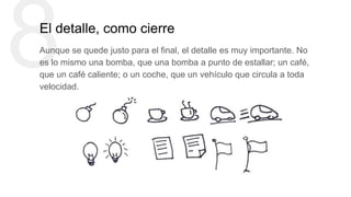 8El detalle, como cierre
Aunque se quede justo para el final, el detalle es muy importante. No
es lo mismo una bomba, que una bomba a punto de estallar; un café,
que un café caliente; o un coche, que un vehículo que circula a toda
velocidad.
 
