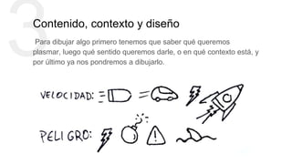3Contenido, contexto y diseño
Para dibujar algo primero tenemos que saber qué queremos
plasmar, luego qué sentido queremos darle, o en qué contexto está, y
por último ya nos pondremos a dibujarlo.
 