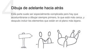 4Dibuja de adelante hacia atrás
Esta parte suele ser especialmente complicada pero hay que
acostumbrarse a dibujar siempre primero, lo que está más cerca, y
después incluir los elementos que están en el plano más lejano.
 