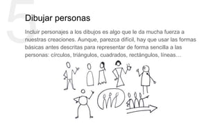 5Dibujar personas
Incluir personajes a los dibujos es algo que le da mucha fuerza a
nuestras creaciones. Aunque, parezca difícil, hay que usar las formas
básicas antes descritas para representar de forma sencilla a las
personas: círculos, triángulos, cuadrados, rectángulos, líneas…
 
