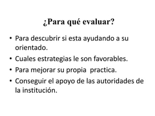 ¿Para qué evaluar?
• Para descubrir si esta ayudando a su
orientado.
• Cuales estrategias le son favorables.
• Para mejorar su propia practica.
• Conseguir el apoyo de las autoridades de
la institución.

 