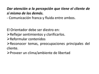 Dar atención a la percepción que tiene el cliente de
sí mismo de los demás.
- Comunicación franca y fluida entre ambos.
El Orientador debe ser diestro en:
Reflejar sentimientos y clarificarlos.
Reformular contenidos
Reconocer temas, preocupaciones principales del
cliente.
Proveer un clima/ambiente de libertad

 