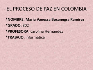 EL PROCESO DE PAZ EN COLOMBIA
*NOMBRE: María Vanessa Bocanegra Ramírez
*GRADO: 802
*PROFESORA: carolina Hernández
*TRABAJO: informática
 