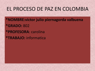 EL PROCESO DE PAZ EN COLOMBIA
*NOMBRE:victor julio piernagorda valbuena
*GRADO: 802
*PROFESORA: carolina
*TRABAJO: informatica
 