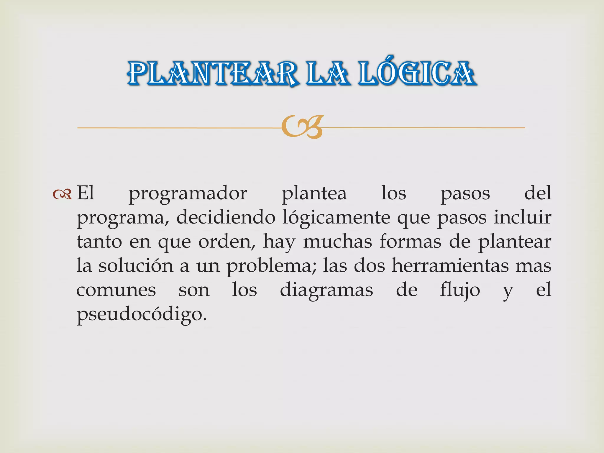 
 El    programador      plantea    los   pasos   del
  programa, decidiendo lógicamente que pasos incluir
  tanto en que orden, hay muchas formas de plantear
  la solución a un problema; las dos herramientas mas
  comunes son los diagramas de flujo y el
  pseudocódigo.
 