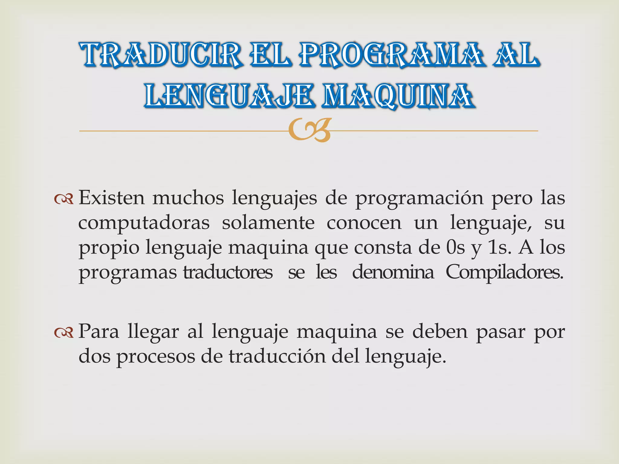 
 Existen muchos lenguajes de programación pero las
  computadoras solamente conocen un lenguaje, su
  propio lenguaje maquina que consta de 0s y 1s. A los
  programas traductores se les denomina Compiladores.

 Para llegar al lenguaje maquina se deben pasar por
  dos procesos de traducción del lenguaje.
 