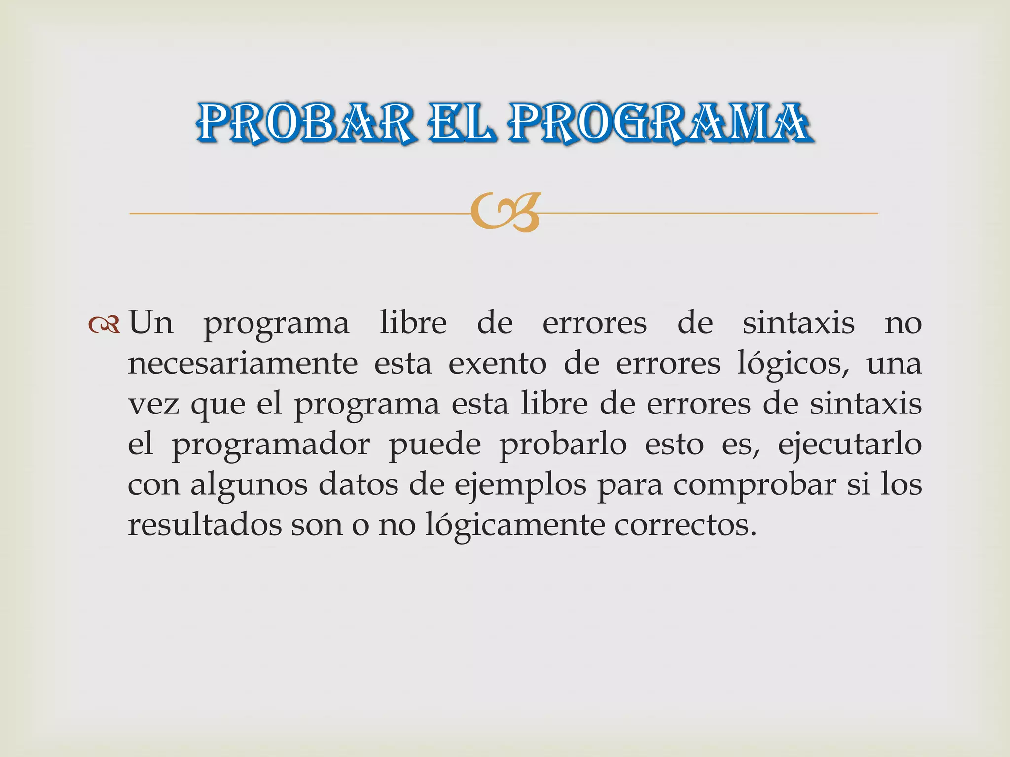 
 Un programa libre de errores de sintaxis no
  necesariamente esta exento de errores lógicos, una
  vez que el programa esta libre de errores de sintaxis
  el programador puede probarlo esto es, ejecutarlo
  con algunos datos de ejemplos para comprobar si los
  resultados son o no lógicamente correctos.
 