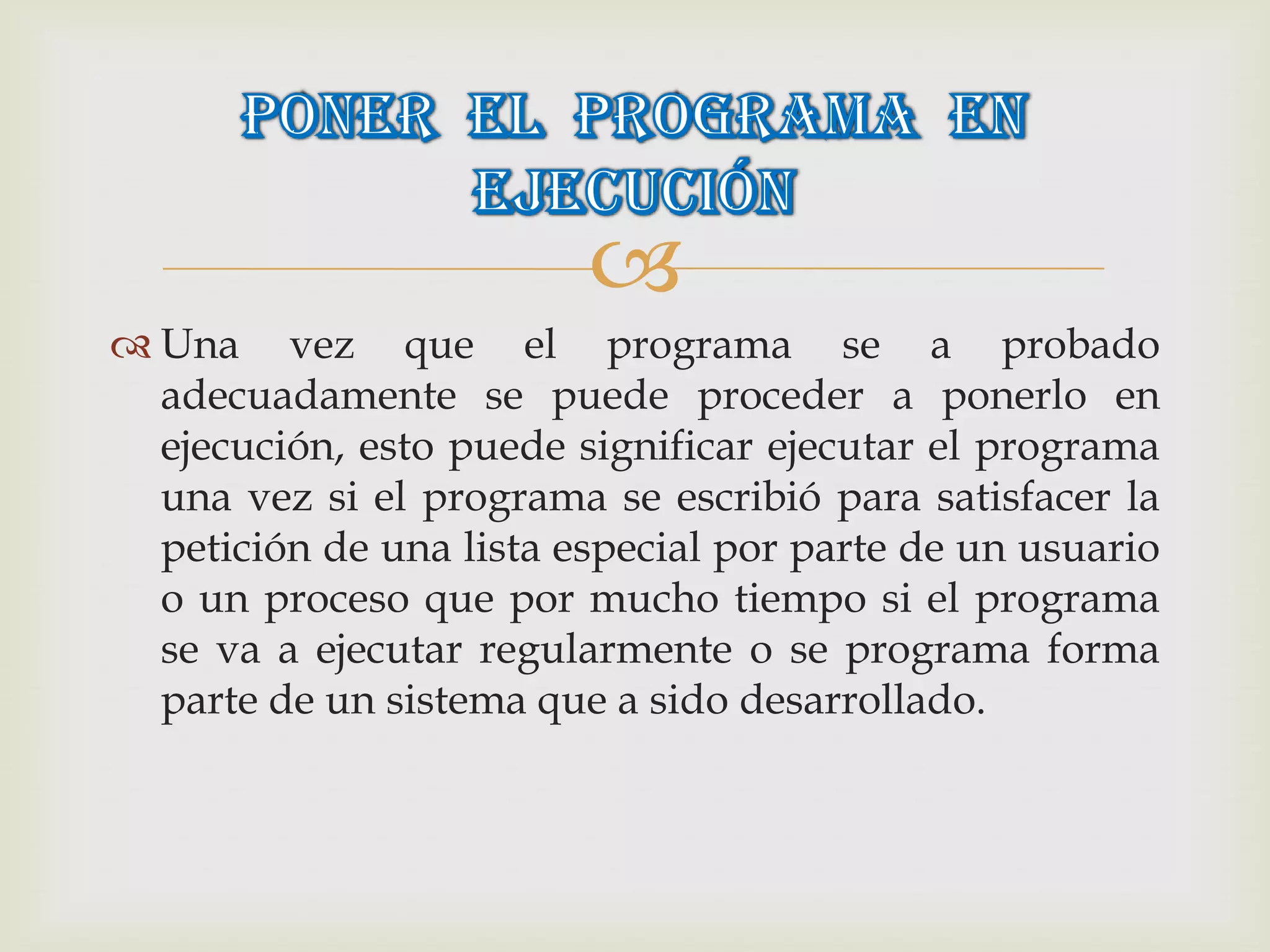 
 Una vez que el programa se a probado
  adecuadamente se puede proceder a ponerlo en
  ejecución, esto puede significar ejecutar el programa
  una vez si el programa se escribió para satisfacer la
  petición de una lista especial por parte de un usuario
  o un proceso que por mucho tiempo si el programa
  se va a ejecutar regularmente o se programa forma
  parte de un sistema que a sido desarrollado.
 