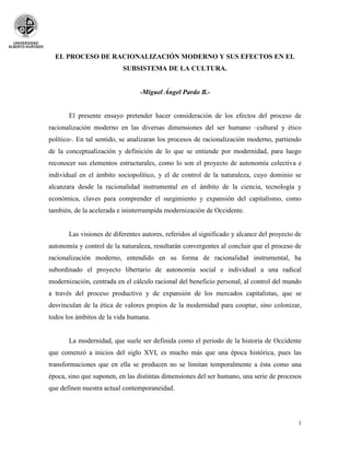 EL PROCESO DE RACIONALIZACIÓN MODERNO Y SUS EFECTOS EN EL
                           SUBSISTEMA DE LA CULTURA.


                                 -Miguel Ángel Pardo B.-


       El presente ensayo pretender hacer consideración de los efectos del proceso de
racionalización moderno en las diversas dimensiones del ser humano –cultural y ético
político-. En tal sentido, se analizaran los procesos de racionalización moderno, partiendo
de la conceptualización y definición de lo que se entiende por modernidad, para luego
reconocer sus elementos estructurales, como lo son el proyecto de autonomía colectiva e
individual en el ámbito sociopolítico, y el de control de la naturaleza, cuyo dominio se
alcanzara desde la racionalidad instrumental en el ámbito de la ciencia, tecnología y
económica, claves para comprender el surgimiento y expansión del capitalismo, como
también, de la acelerada e ininterrumpida modernización de Occidente.


       Las visiones de diferentes autores, referidos al significado y alcance del proyecto de
autonomía y control de la naturaleza, resultarán convergentes al concluir que el proceso de
racionalización moderno, entendido en su forma de racionalidad instrumental, ha
subordinado el proyecto libertario de autonomía social e individual a una radical
modernización, centrada en el cálculo racional del beneficio personal, al control del mundo
a través del proceso productivo y de expansión de los mercados capitalistas, que se
desvinculan de la ética de valores propios de la modernidad para cooptar, sino colonizar,
todos los ámbitos de la vida humana.


       La modernidad, que suele ser definida como el periodo de la historia de Occidente
que comenzó a inicios del siglo XVI, es mucho más que una época histórica, pues las
transformaciones que en ella se producen no se limitan temporalmente a ésta como una
época, sino que suponen, en las distintas dimensiones del ser humano, una serie de procesos
que definen nuestra actual contemporaneidad.




                                                                                           1
 