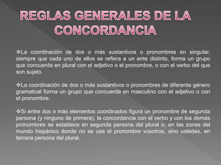 La coordinación de dos o más sustantivos o pronombres en singular,
siempre que cada uno de ellos se refiera a un ente distinto, forma un grupo
que concuerda en plural con el adjetivo o el pronombre, o con el verbo del que
son sujeto.
La coordinación de dos o más sustantivos o pronombres de diferente género
gramatical forma un grupo que concuerda en masculino con el adjetivo o con
el pronombre.
Si entre dos o más elementos coordinados figura un pronombre de segunda
persona (y ninguno de primera), la concordancia con el verbo y con los demás
pronombres se establece en segunda persona del plural o, en las zonas del
mundo hispánico donde no se usa el pronombre vosotros, sino ustedes, en
tercera persona del plural.
 