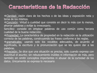 Claridad: visión clara de los hechos o de las ideas y exposición neta y
tersa de los mismos.
Concisión: Virtud o cualidad que consiste en decir lo más con lo menos,
ahorrar palabras y evitar lo innecesario.
Sencillez: consiste en emplear palabras de uso común como tercera
cualidad de la buena redacción.
Propiedad: La característica de propiedad en la redacción es la utilización
correcta de las palabras, construyendo las frases conforme a las reglas.
gramaticales; usando solo los vocablos adecuados, de acuerdo al
significado, la escritura y la pronunciación que se les quiere dar a las
palabras.
Precisión: Se dice que una situación es precisa, solo cuando expresa con
exactitud el asunto; sin rebuscamiento inútiles ni información de más, pero
también sin omitir conceptos importantes ni abusar de la cortedad de los
datos. Únicamente se expresa lo necesario
 