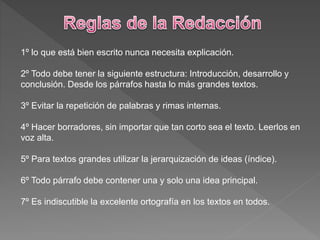 1º lo que está bien escrito nunca necesita explicación.
2º Todo debe tener la siguiente estructura: Introducción, desarrollo y
conclusión. Desde los párrafos hasta lo más grandes textos.
3º Evitar la repetición de palabras y rimas internas.
4º Hacer borradores, sin importar que tan corto sea el texto. Leerlos en
voz alta.
5º Para textos grandes utilizar la jerarquización de ideas (índice).
6º Todo párrafo debe contener una y solo una idea principal.
7º Es indiscutible la excelente ortografía en los textos en todos.
 