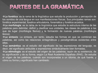 La fonética: es la rama de la lingüística que estudia la producción y percepción de
los sonidos de una lengua en sus manifestaciones físicas. Sus principales ramas son:
fonética experimental, fonética articulatoria, fonemática y fonética acústica.
La morfología: es la rama de la lingüística que estudia la estructura interna de las
palabras para delimitar, definir y clasificar sus unidades, las clases de palabras a las
que da lugar (morfología flexiva) y la formación de nuevas palabras (morfología
léxica).
La sintaxis: La sintaxis, por tanto, estudia las formas en que se combinan las
palabras, así como las relaciones sintagmáticas y paradigmáticas existentes entre
ellas.
La semántica: es el estudio del significado de las expresiones del lenguaje, es
decir, del significado atribuible a expresiones sintácticamente bien formadas.
La etimología: es el estudio del origen de las palabras, razón de su existencia, de
su significación y de su forma, según La Real Academia Española (RAE). Se estudia
el origen de las palabras, cuándo son incorporadas a un idioma, de qué fuente, y
cómo su forma y significado han cambiado.
 