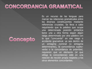 Es un recurso de las lenguas para
marcar las relaciones gramaticales entre
los diversos constituyentes mediante
referencias cruzadas. Se lleva a cabo
requiriendo que la palabra que ocupa
una determinada posición sintáctica
tome una u otra forma según algún
rasgo determinado por otra palabra con
la que "concuerda" en ese rasgo o
accidente gramatical. ya sea dentro de
un sintagma nominal (o sintagma
determinante), la concordancia sujeto-
verbo o la concordancia de polaridad,
requieren que un elemento (el que
obliga la concordancia) esté en una
relación de rección propia respecto a los
otros elementos concordantes.
 