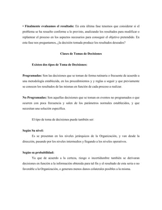 • Finalmente evaluamos el resultado: En esta última fase tenemos que considerar si el
problema se ha resuelto conforme a lo previsto, analizando los resultados para modificar o
replantear el proceso en los aspectos necesarios para conseguir el objetivo pretendido. En
esta fase nos preguntamos, ¿la decisión tomada produce los resultados deseados?
Clases de Tomas de Decisiones
Existen dos tipos de Toma de Decisiones:
Programadas: Son las decisiones que se toman de forma rutinaria o frecuente de acuerdo a
una metodología establecida, en los procedimientos y y reglas a seguir y que previamente
se conocen los resultados de las mismas en función de cada proceso a realizar.
No Programadas: Son aquellas decisiones que se toman en eventos no programados o que
ocurren con poca frecuencia y salen de los parámetros normales establecidos, y que
necesitan una solución específica.
El tipo de toma de decisiones puede también ser:
Según Su nivel:
Es se presentan en los niveles jerárquicos de la Organización, y van desde la
dirección, pasando por los niveles intermedios y llegando a los niveles operativos.
Según su probabilidad:
Ya que de acuerdo a la certeza, riesgo o incertidumbre también se derivaran
decisiones en función a la información obtenida para tal fin y el resultado de esta seria o no
favorable a la Organización, o generara menos danos colaterales posibles a la misma.
 
