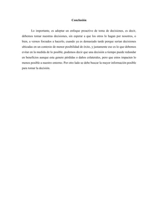 Conclusión
Lo importante, es adoptar un enfoque proactivo de toma de decisiones, es decir,
debemos tomar nuestras decisiones, sin esperar a que los otros lo hagan por nosotros, o
bien, a vernos forzados a hacerlo, cuando ya es demasiado tarde porque serian decisiones
ubicadas en un contexto de menor posibilidad de éxito, y justamente eso es lo que debemos
evitar en la medida de lo posible, podemos decir que una decisión a tiempo puede redundar
en beneficios aunque esta genere pérdidas o daños colaterales, pero que estos impacten lo
menos posible a nuestro entorno. Por otro lado se debe buscar la mayor información posible
para tomar la decisión.
 
