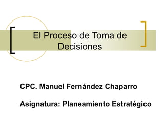 El Proceso de Toma de 
Decisiones 
CPC. Manuel Fernández Chaparro 
Asignatura: Planeamiento Estratégico 
 