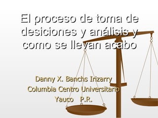Danny X. Banchs Irizarry Columbia Centro Universitario Yauco  P.R. El proceso de toma de desiciones y an á lisis y como se llevan acabo 