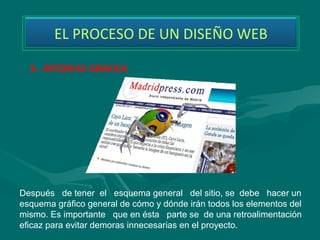 EL PROCESO DE UN DISEÑO WEB

  3.- INTERFAZ GRAFICA




Después   de tener  el   esquema general   del sitio, se  debe   hacer un 
esquema gráfico general de cómo y dónde irán todos los elementos del 
mismo. Es importante   que en ésta   parte se  de una retroalimentación 
eficaz para evitar demoras innecesarias en el proyecto. 
 