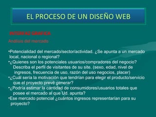 EL PROCESO DE UN DISEÑO WEB

INTERFAZ GRAFICA
Análisis del mercado 

•Potencialidad del mercado/sector/actividad. ¿Se apunta a un mercado  
 local, nacional o regional? 
•¿Quienes son los potenciales usuarios/compradores del negocio? 
    Describa el perfil de visitantes de su site. (sexo, edad, nivel de 
     ingresos, frecuencia de uso, razón del uso negocios, placer) 
•¿Cuál sería la motivación que tendrían para elegir el producto/servicio 
    que el proyecto prevé generar? 
•¿Podría estimar la cantidad de consumidores/usuarios totales que 
    posee el mercado al que Ud. apunta? 
•Ese mercado potencial ¿cuántos ingresos representarían para su   
  proyecto?  
 