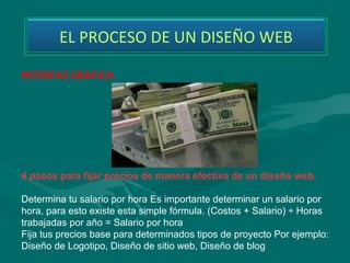 EL PROCESO DE UN DISEÑO WEB

INTERFAZ GRAFICA




4 pasos para fijar precios de manera efectiva de un diseño web.

Determina tu salario por hora Es importante determinar un salario por 
hora, para esto existe esta simple fórmula. (Costos + Salario) ÷ Horas 
trabajadas por año = Salario por hora 
Fija tus precios base para determinados tipos de proyecto Por ejemplo: 
Diseño de Logotipo, Diseño de sitio web, Diseño de blog 
 