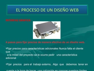 EL PROCESO DE UN DISEÑO WEB

INTERFAZ GRAFICA




4 pasos para fijar precios de manera efectiva de un diseño web.

•Fijar precios para características adicionales Nunca falta el cliente 
que   
  a la mitad del proyecto se le ocurre pedir   una característica 
adicional 

•Fijar  precios   para el  trabajo externo,  Algo  que   debemos  tener en 
 
 