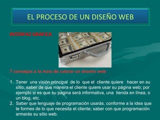 EL PROCESO DE UN DISEÑO WEB

INTERFAZ GRAFICA




7 consejos a la hora de cobrar un diseño web

1. Tener  una visión principal  de lo  que el  cliente quiere   hacer en su 
    sitio, saber de que manera el cliente quiere usar su página web; por 
    ejemplo si es que su pagina será informativa, una  tienda en línea, o 
    un blog, etc.
2.  Saber que lenguaje de programación usarás. conforme a la idea que 
    te formes de lo que necesita el cliente; saber con que programación 
    armarás su sitio web. 
 