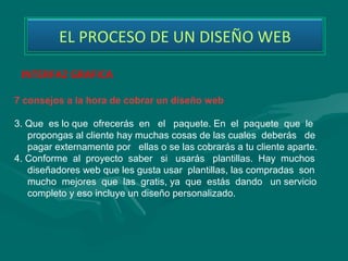 EL PROCESO DE UN DISEÑO WEB

 INTERFAZ GRAFICA

7 consejos a la hora de cobrar un diseño web

3. Que es lo que ofrecerás en el paquete. En el paquete que le
   propongas al cliente hay muchas cosas de las cuales deberás de
   pagar externamente por ellas o se las cobrarás a tu cliente aparte.
4. Conforme al proyecto saber si usarás plantillas. Hay muchos
   diseñadores web que les gusta usar plantillas, las compradas son
   mucho mejores que las gratis, ya que estás dando un servicio
   completo y eso incluye un diseño personalizado.
 