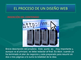 EL PROCESO DE UN DISEÑO WEB

 INSERCIÓN DEL CONTENIDO




Breve descripción del proyecto: Este punto es muy importante y,
aunque va al principio, se debe redactar al final. Es decir, cuando ya
ha terminado el plan de negocios y esta preparado para resumir en
dos o tres páginas a lo sumo la totalidad de la idea.
 
