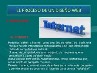 EL PROCESO DE UN DISEÑO WEB

5.- PUBLICACION




   EL INTERNET
 Podemos definir a Internet como una "red de redes", es decir, una
  red que no sólo interconecta computadoras, sino que interconecta
  redes de computadoras entre sí.
  Una red de computadoras es un conjunto de máquinas que se
  comunican a través de algún medio
 (cable coaxial, fibra óptica, radiofrecuencia, líneas telefónicas, etc.)
 con el objeto de compartir recursos.
 De esta manera, Internet sirve de enlace entre redes más pequeñas
  y permite ampliar su cobertura al hacerlas parte de una "red global".
 