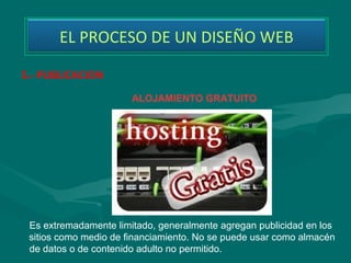 EL PROCESO DE UN DISEÑO WEB

5.- PUBLICACION
                       ALOJAMIENTO GRATUITO




 Es extremadamente limitado, generalmente agregan publicidad en los
 sitios como medio de financiamiento. No se puede usar como almacén
 de datos o de contenido adulto no permitido.
 