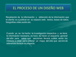 EL PROCESO DE UN DISEÑO WEB

Recabación de la información y obtención de la información que
el cliente va a publicar en su espacio web: textos, bases de datos,
fotografías,video,audio,etc.




Cuando ya se ha hecho la investigación respectiva y se tiene
la información necesaria, es hora de hacer un esquema general
del sitio para saber qué secciones llevará, cuáles serán los
módulos a crear para obtener un mapa del sitio que servirá de
referencia durante el proyecto.
 