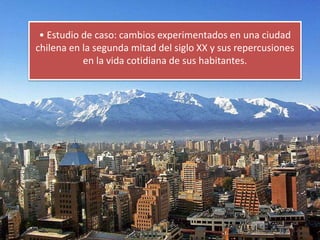 • Estudio de caso: cambios experimentados en una ciudad
chilena en la segunda mitad del siglo XX y sus repercusiones
en la vida cotidiana de sus habitantes.
 