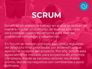 Scrum es un marco de trabajo en el que se aplican de
manera regular un conjunto de buenas prácticas
para trabajar colaborativamente para abordar
problemas complejos y adaptativos.
En Scrum se realizan entregas parciales y regulares
del producto final, priorizadas por el beneficio que
aportan al receptor del proyecto. Por ello, Scrum está
especialmente indicado para proyectos en entornos
complejos, donde se necesita obtener resultados
pronto, donde los requisitos son cambiantes o poco
definidos.
SCRUM
 