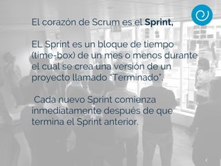 El corazón de Scrum es el Sprint,
EL Sprint es un bloque de tiempo
(time-box) de un mes o menos durante
el cual se crea una versión de un
proyecto llamado “Terminado”.
Cada nuevo Sprint comienza
inmediatamente después de que
termina el Sprint anterior.
 