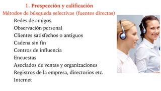 1. Prospección y calificación
Métodos de búsqueda selectivas (fuentes directas)
Redes de amigos
Observación personal
Clientes satisfechos o antiguos
Cadena sin fin
Centros de influencia
Encuestas
Asociados de ventas y organizaciones
Registros de la empresa, directorios etc.
Internet
 