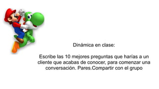 Dinámica en clase:
Escribe las 10 mejores preguntas que harías a un
cliente que acabas de conocer, para comenzar una
conversación. Pares.Compartir con el grupo
 