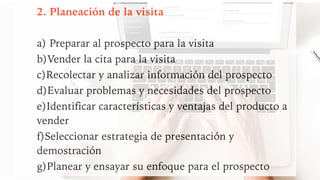 2. Planeación de la visita
a) Preparar al prospecto para la visita
b)Vender la cita para la visita
c)Recolectar y analizar información del prospecto
d)Evaluar problemas y necesidades del prospecto
e)Identificar características y ventajas del producto a
vender
f)Seleccionar estrategia de presentación y
demostración
g)Planear y ensayar su enfoque para el prospecto
 