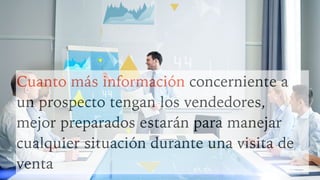 Cuanto más información concerniente a
un prospecto tengan los vendedores,
mejor preparados estarán para manejar
cualquier situación durante una visita de
venta
 